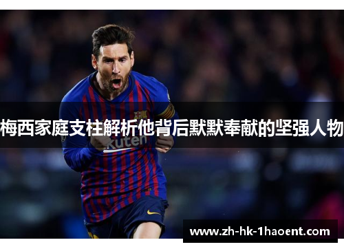 梅西家庭支柱解析他背后默默奉献的坚强人物