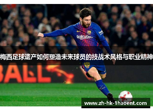 梅西足球遗产如何塑造未来球员的技战术风格与职业精神