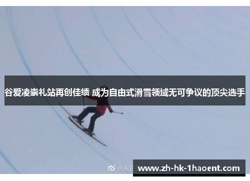 谷爱凌崇礼站再创佳绩 成为自由式滑雪领域无可争议的顶尖选手