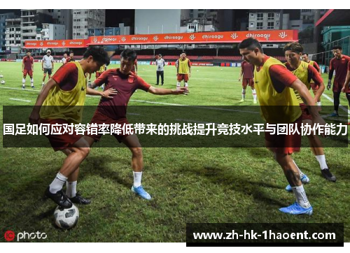 国足如何应对容错率降低带来的挑战提升竞技水平与团队协作能力