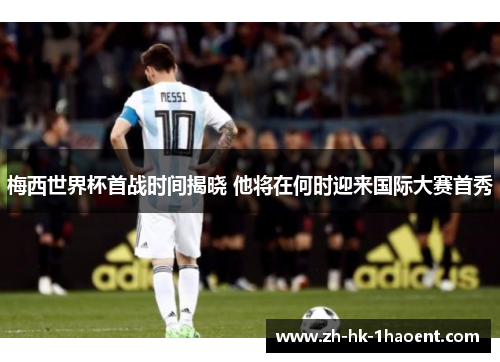 梅西世界杯首战时间揭晓 他将在何时迎来国际大赛首秀