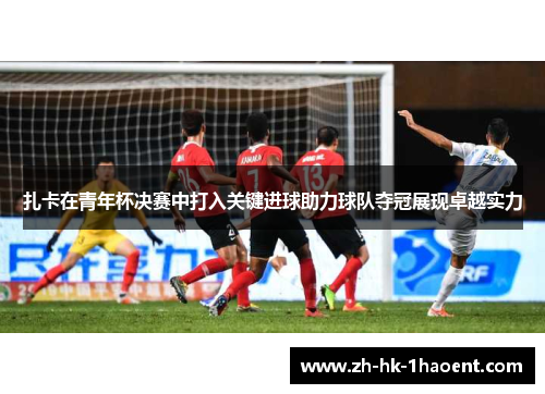 扎卡在青年杯决赛中打入关键进球助力球队夺冠展现卓越实力 扎卡在青年杯决赛中打入关键进球助力球队夺冠展现卓越实力