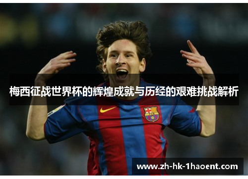 梅西征战世界杯的辉煌成就与历经的艰难挑战解析