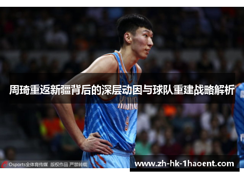 周琦重返新疆背后的深层动因与球队重建战略解析 周琦重返新疆背后的深层动因与球队重建战略解析