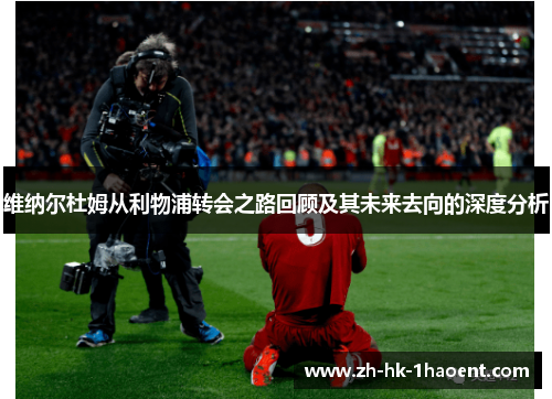 维纳尔杜姆从利物浦转会之路回顾及其未来去向的深度分析