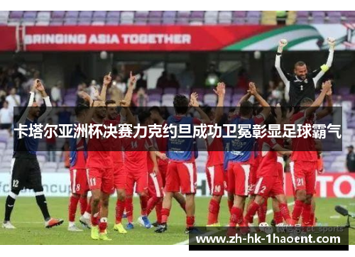 卡塔尔亚洲杯决赛力克约旦成功卫冕彰显足球霸气