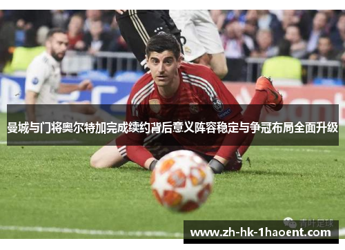 曼城与门将奥尔特加完成续约背后意义阵容稳定与争冠布局全面升级 曼城与门将奥尔特加完成续约背后意义阵容稳定与争冠布局全面升级