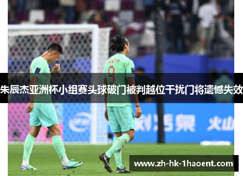 朱辰杰亚洲杯小组赛头球破门被判越位干扰门将遗憾失效