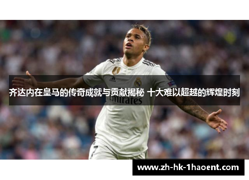 齐达内在皇马的传奇成就与贡献揭秘 十大难以超越的辉煌时刻 齐达内在皇马的传奇成就与贡献揭秘 十大难以超越的辉煌时刻